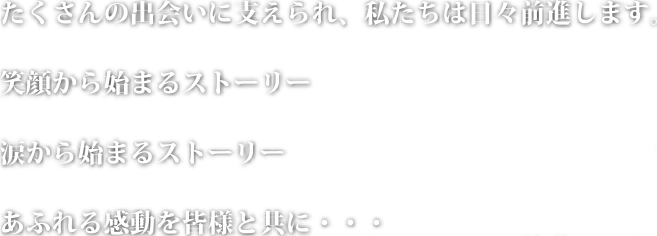 たくさんの出会いに支えられ、私たちは日々前進します。 笑顔から始まるストーリー
									涙から始まるストーリー あふれる感動を皆様と共に・・・